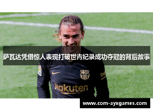 萨瓦达凭借惊人表现打破世青纪录成功夺冠的背后故事 萨瓦达凭借惊人表现打破世青纪录成功夺冠的背后故事