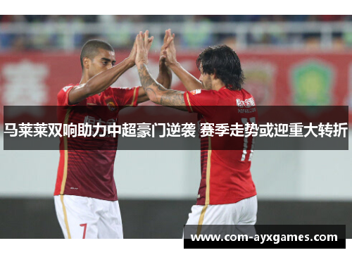 马莱莱双响助力中超豪门逆袭 赛季走势或迎重大转折