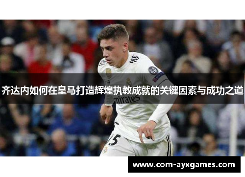 齐达内如何在皇马打造辉煌执教成就的关键因素与成功之道 齐达内如何在皇马打造辉煌执教成就的关键因素与成功之道
