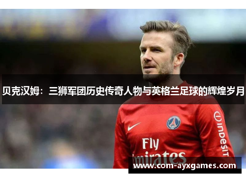 贝克汉姆:三狮军团历史传奇人物与英格兰足球的辉煌岁月 贝克汉姆:三狮军团历史传奇人物与英格兰足球的辉煌岁月