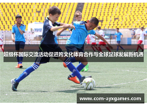 超级杯国际交流活动促进跨文化体育合作与全球足球发展新机遇 超级杯国际交流活动促进跨文化体育合作与全球足球发展新机遇