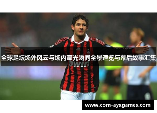 全球足坛场外风云与场内高光瞬间全景速览与幕后故事汇集