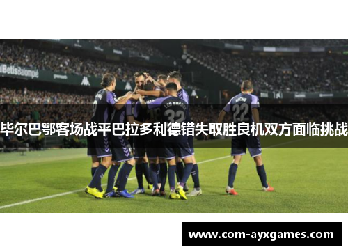 毕尔巴鄂客场战平巴拉多利德错失取胜良机双方面临挑战
